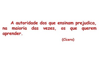 A autoridade dos que ensinam prejudica, na maioria das vezes, os que querem aprender.  (Cícero) 