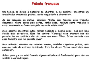 Um homem se dirigia à Catedral de Chartres e, no caminho, encontrou um trabalhador quebrando pedras, muito angustiado e aborrecido.  Ao ser indagado do motivo, explicou: "Estou aqui fazendo esse trabalho desumano, tenho dores pelo corpo, tenho sede, nenhum outro trabalho e estou condenado a fazer isso pelo resto de minha vida".  Mais adiante encontrou outro homem fazendo a mesma coisa, mas com uma feição mais satisfeita. Este lhe contou: "Consegui esse emprego que me permite ter um salário e dar de comer aos meus filhos. Estou contente com esse trabalho que me permite viver".  Mais adiante, encontra um terceiro homem, também a quebrar pedras, mas com um rosto de extrema felicidade. Este lhe disse: "Estou construindo uma catedral!".  Saber para que se está fazendo alguma atividade é fundamental para dar um sentido à aprendizagem. Fábula francesa 