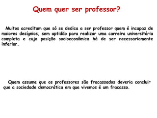 Muitos acreditam que  só se dedica a ser professor quem é incapaz de maiores desígnios, sem aptidão para realizar uma carreira universitária completa e cuja posição socioeconômica há de ser necessariamente inferior. Quem assume que os professores são fracassados deveria concluir que a sociedade democrática em que vivemos é um fracasso. Quem quer ser professor? 