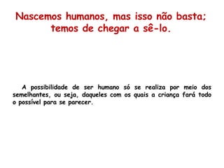 A possibilidade de ser humano só se realiza por meio dos semelhantes, ou seja, daqueles com os quais a criança fará todo o possível para se parecer. Nascemos humanos, mas isso não basta; temos de chegar a sê-lo. 
