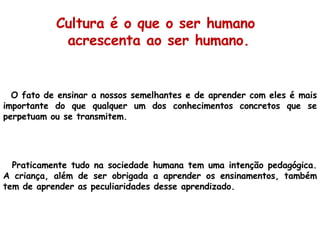 O fato de ensinar a nossos semelhantes e de aprender com eles é mais importante do que qualquer um dos conhecimentos concretos que se perpetuam ou se transmitem. Praticamente tudo na sociedade humana tem uma intenção pedagógica. A criança, além de ser obrigada a aprender os ensinamentos, também tem de aprender as peculiaridades desse aprendizado. Cultura é o que o ser humano  acrescenta ao ser humano. 