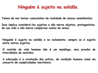 Temos de nos tornar conscientes da realidade de nossos semelhantes. Isso implica considerá-los sujeitos e não meros objetos, protagonistas de sua vida e não meros comparsas vazios da nossa. Ninguém é sujeito na solidão e no isolamento; sempre se é sujeito entre outros sujeitos.  O sentido da vida humana não é um monólogo, mas provém do intercâmbio de sentidos.  A educação é a revelação dos outros, da condição humana como um concerto de cumplicidades inevitáveis. Ninguém é sujeito na solidão. 