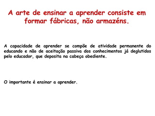 A capacidade de aprender se compõe de atividade permanente do educando e não de aceitação passiva dos conhecimentos já deglutidos pelo educador, que deposita na cabeça obediente.  O importante é ensinar a aprender. A arte de ensinar a aprender consiste em formar fábricas, não armazéns. 