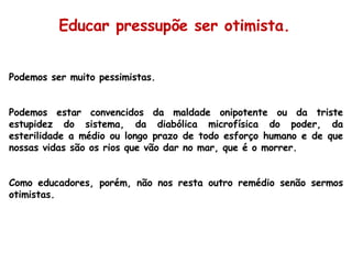 Podemos ser muito pessimistas.  Podemos estar convencidos da maldade onipotente ou da triste estupidez do sistema, da diabólica microfísica do poder, da esterilidade a médio ou longo prazo de todo esforço humano e de que nossas vidas são os rios que vão dar no mar, que é o morrer.  Como educadores, porém, não nos resta outro remédio senão sermos otimistas. Educar pressupõe ser otimista. 