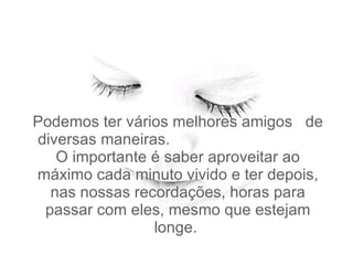 Podemos ter vários melhores amigos  de diversas maneiras.  O importante é saber aproveitar ao máximo cada minuto vivido e ter depois, nas nossas recordações, horas para passar com eles, mesmo que estejam longe.   