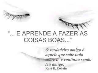 “ ... E APRENDE A FAZER AS COISAS BOAS...” O verdadeiro amigo é aquele que sabe tudo sobre ti  e continua sendo teu amigo. Kurt D. Cobain   