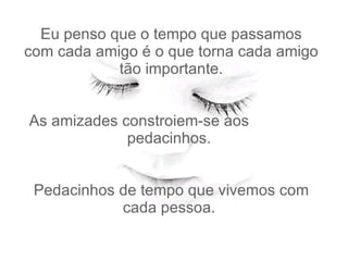 Eu penso que o tempo que passamos com cada amigo é o que torna cada amigo tão importante.   As amizades constroiem-se aos  pedacinhos.    Pedacinhos de tempo que vivemos com cada pessoa.  