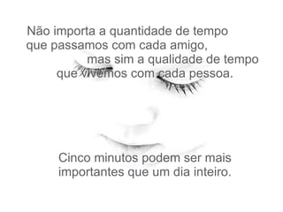 Não importa a quantidade de tempo  que passamos com cada amigo,  mas sim a qualidade de tempo   que vivemos com cada pessoa.  Cinco minutos podem ser mais importantes que um dia inteiro. 