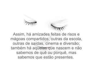 Assim, há amizades feitas de risos e mágoas compartidos; outras da escola, outras de saídas, cinema e diversão; também há aquelas que nascem e não sabemos de quê ou porquê, mas sabemos que estão presentes.  