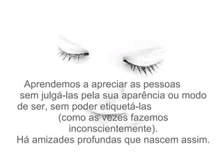   Aprendemos a apreciar as pessoas  sem julgá-las pela sua aparência ou modo de ser, sem poder etiquetá-las  (como as vezes fazemos inconscientemente). Há amizades profundas que nascem assim. 