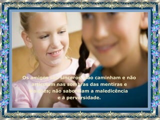 Os amigos são sinceros, não caminham e não articulam nas sombras das mentiras e traições; não saboreiam a maledicência  e a perversidade. 