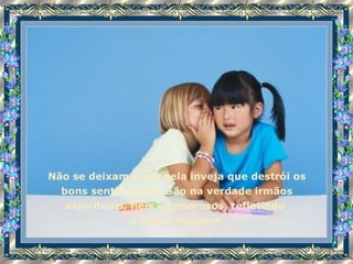 Não se deixam levar pela inveja que destrói os bons sentimentos. São na verdade irmãos espirituais, fiéis e generosos, refletindo  a nossa imagem. 