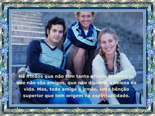 Há irmãos que não têm tanta afinidade entre si, que não são amigos, que não dividem a beleza da vida. Mas, todo amigo é irmão, uma bênção superior que tem origem na espiritualidade. 