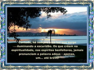 Contudo, há sempre uma luz que surge iluminando a escuridão. Os que crêem na espiritualidade, nos espíritos benfeitores, jamais pronunciam a palavra adeus - apenas,  um... até breve! 
