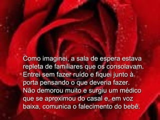 Como imaginei, a sala de espera estavaComo imaginei, a sala de espera estava
repleta de familiares que os consolavam.repleta de familiares que os consolavam.
Entrei sem fazer ruído e fiquei junto àEntrei sem fazer ruído e fiquei junto à
porta pensando o que deveria fazer.porta pensando o que deveria fazer.
Não demorou muito e surgiu um médicoNão demorou muito e surgiu um médico
que se aproximou do casal e, em vozque se aproximou do casal e, em voz
baixa, comunica o falecimento do bebê.baixa, comunica o falecimento do bebê.
 
