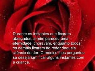 Durante os instantes que ficaramDurante os instantes que ficaram
abraçados, a mim pareceu umaabraçados, a mim pareceu uma
eternidade, choravam, enquanto todoseternidade, choravam, enquanto todos
os demais ficaram ao redor daqueleos demais ficaram ao redor daquele
silêncio de dor. O médico lhes perguntousilêncio de dor. O médico lhes perguntou
se desejariam ficar alguns instantes comse desejariam ficar alguns instantes com
a criança.a criança.
 