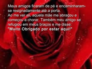 Meus amigos ficaram de pé e encaminharam-Meus amigos ficaram de pé e encaminharam-
se resignadamente até a porta.se resignadamente até a porta.
Ao me ver ali, aquela mãe me abraçou eAo me ver ali, aquela mãe me abraçou e
começou a chorar. Também meu amigo secomeçou a chorar. Também meu amigo se
refugiou em meus braços e me disse:refugiou em meus braços e me disse:
"Muito Obrigado por estar aqui!""Muito Obrigado por estar aqui!"
 