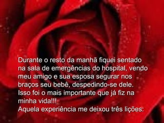 Durante o resto da manhã fiquei sentadoDurante o resto da manhã fiquei sentado
na sala de emergências do hospital, vendona sala de emergências do hospital, vendo
meu amigo e sua esposa segurar nosmeu amigo e sua esposa segurar nos
braços seu bebê, despedindo-se dele.braços seu bebê, despedindo-se dele.
Isso foi o mais importante que já fiz naIsso foi o mais importante que já fiz na
minha vida!!!minha vida!!!
Aquela experiência me deixou três lições:Aquela experiência me deixou três lições:
 
