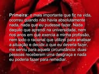Primeira:Primeira: o mais importante que fiz na vida,o mais importante que fiz na vida,
ocorreu quando não havia absolutamenteocorreu quando não havia absolutamente
nada, nada que eu pudesse fazer. Nadanada, nada que eu pudesse fazer. Nada
daquilo que aprendi na universidade, nemdaquilo que aprendi na universidade, nem
nos anos em que exercia a minha profissão,nos anos em que exercia a minha profissão,
nem todo o racional que utilizei para analisarnem todo o racional que utilizei para analisar
a situação e decidir o que eu deveria fazer,a situação e decidir o que eu deveria fazer,
me serviu para aquela circunstância: duasme serviu para aquela circunstância: duas
pessoas receberem uma desgraça e nadapessoas receberem uma desgraça e nada
eu poderia fazer para remediar.eu poderia fazer para remediar.
 