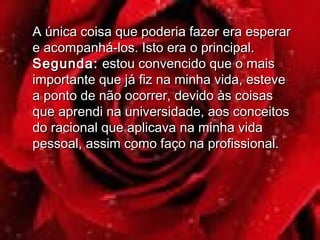 A única coisa que poderia fazer era esperarA única coisa que poderia fazer era esperar
e acompanhá-los. Isto era o principal.e acompanhá-los. Isto era o principal.
Segunda:Segunda: estou convencido que o maisestou convencido que o mais
importante que já fiz na minha vida, esteveimportante que já fiz na minha vida, esteve
a ponto de não ocorrer, devido às coisasa ponto de não ocorrer, devido às coisas
que aprendi na universidade, aos conceitosque aprendi na universidade, aos conceitos
do racional que aplicava na minha vidado racional que aplicava na minha vida
pessoal, assim como faço na profissional.pessoal, assim como faço na profissional.
 