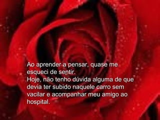 Ao aprender a pensar, quase meAo aprender a pensar, quase me
esqueci de sentir.esqueci de sentir.
Hoje, não tenho dúvida alguma de queHoje, não tenho dúvida alguma de que
devia ter subido naquele carro semdevia ter subido naquele carro sem
vacilar e acompanhar meu amigo aovacilar e acompanhar meu amigo ao
hospital.hospital.
 
