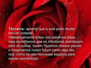 Terceira:Terceira: aprendi que a vida pode mudaraprendi que a vida pode mudar
em um instante.em um instante.
Intelectualmente todos nós sabemos disso,Intelectualmente todos nós sabemos disso,
mas acreditamos que os infortúnios acontecemmas acreditamos que os infortúnios acontecem
com os outros. Assim, fazemos nossos planoscom os outros. Assim, fazemos nossos planos
e imaginamos nosso futuro como algo tãoe imaginamos nosso futuro como algo tão
real, como se não houvesse espaços parareal, como se não houvesse espaços para
outras ocorrências.outras ocorrências.
 