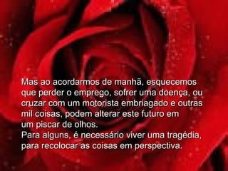Mas ao acordarmos de manhã, esquecemosMas ao acordarmos de manhã, esquecemos
que perder o emprego, sofrer uma doença, ouque perder o emprego, sofrer uma doença, ou
cruzar com um motorista embriagado e outrascruzar com um motorista embriagado e outras
mil coisas, podem alterar este futuro emmil coisas, podem alterar este futuro em
um piscar de olhos.um piscar de olhos.
Para alguns, é necessário viver uma tragédia,Para alguns, é necessário viver uma tragédia,
para recolocar as coisas em perspectiva.para recolocar as coisas em perspectiva.
 