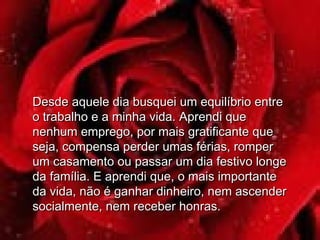 Desde aquele dia busquei um equilíbrio entreDesde aquele dia busquei um equilíbrio entre
o trabalho e a minha vida. Aprendi queo trabalho e a minha vida. Aprendi que
nenhum emprego, por mais gratificante quenenhum emprego, por mais gratificante que
seja, compensa perder umas férias, romperseja, compensa perder umas férias, romper
um casamento ou passar um dia festivo longeum casamento ou passar um dia festivo longe
da família. E aprendi que, o mais importanteda família. E aprendi que, o mais importante
da vida, não é ganhar dinheiro, nem ascenderda vida, não é ganhar dinheiro, nem ascender
socialmente, nem receber honras.socialmente, nem receber honras.
 