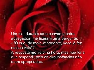 Um dia, durante uma conversa entreUm dia, durante uma conversa entre
advogados, me fizeram uma pergunta:advogados, me fizeram uma pergunta:
- "O que, de mais importante, você já fez- "O que, de mais importante, você já fez
na sua vida"?na sua vida"?
A resposta me veio na hora, mas não foi aA resposta me veio na hora, mas não foi a
que respondi, pois as circunstâncias nãoque respondi, pois as circunstâncias não
eram apropriadas.eram apropriadas.
 