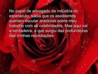 No papel de advogado da indústria doNo papel de advogado da indústria do
espetáculo, sabia que os assistentesespetáculo, sabia que os assistentes
queriam escutar anedotas sobre meuqueriam escutar anedotas sobre meu
trabalho com as celebridades. Mas aqui vaitrabalho com as celebridades. Mas aqui vai
a verdadeira, a que surgiu das profundezasa verdadeira, a que surgiu das profundezas
das minhas recordações.das minhas recordações.
 