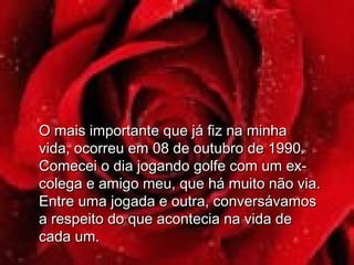 O mais importante que já fiz na minhaO mais importante que já fiz na minha
vida, ocorreu em 08 de outubro de 1990.vida, ocorreu em 08 de outubro de 1990.
Comecei o dia jogando golfe com um ex-Comecei o dia jogando golfe com um ex-
colega e amigo meu, que há muito não via.colega e amigo meu, que há muito não via.
Entre uma jogada e outra, conversávamosEntre uma jogada e outra, conversávamos
a respeito do que acontecia na vida dea respeito do que acontecia na vida de
cada um.cada um.
 