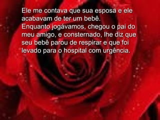 Ele me contava que sua esposa e eleEle me contava que sua esposa e ele
acabavam de ter um bebê.acabavam de ter um bebê.
Enquanto jogávamos, chegou o pai doEnquanto jogávamos, chegou o pai do
meu amigo, e consternado, lhe diz quemeu amigo, e consternado, lhe diz que
seu bebê parou de respirar e que foiseu bebê parou de respirar e que foi
levado para o hospital com urgência.levado para o hospital com urgência.
 