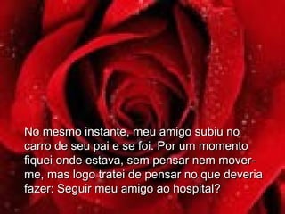 No mesmo instante, meu amigo subiu noNo mesmo instante, meu amigo subiu no
carro de seu pai e se foi. Por um momentocarro de seu pai e se foi. Por um momento
fiquei onde estava, sem pensar nem mover-fiquei onde estava, sem pensar nem mover-
me, mas logo tratei de pensar no que deveriame, mas logo tratei de pensar no que deveria
fazer: Seguir meu amigo ao hospital?fazer: Seguir meu amigo ao hospital?
 
