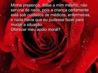 Minha presença, disse a mim mesmo, nãoMinha presença, disse a mim mesmo, não
serviria de nada, pois a criança certamenteserviria de nada, pois a criança certamente
está sob cuidados de médicos, enfermeiras,está sob cuidados de médicos, enfermeiras,
e nada havia que eu pudesse fazer parae nada havia que eu pudesse fazer para
mudar a situação.mudar a situação.
Oferecer meu apoio moral?Oferecer meu apoio moral?
 