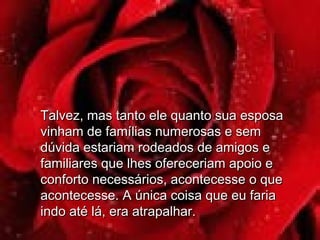 Talvez, mas tanto ele quanto sua esposaTalvez, mas tanto ele quanto sua esposa
vinham de famílias numerosas e semvinham de famílias numerosas e sem
dúvida estariam rodeados de amigos edúvida estariam rodeados de amigos e
familiares que lhes ofereceriam apoio efamiliares que lhes ofereceriam apoio e
conforto necessários, acontecesse o queconforto necessários, acontecesse o que
acontecesse. A única coisa que eu fariaacontecesse. A única coisa que eu faria
indo até lá, era atrapalhar.indo até lá, era atrapalhar.
 