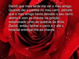 Decidi que mais tarde iria ver o meu amigo.Decidi que mais tarde iria ver o meu amigo.
Quando dei a partida no meu carro, percebiQuando dei a partida no meu carro, percebi
que o meu amigo havia deixado o seu carro,que o meu amigo havia deixado o seu carro,
aberto e com as chaves na ignição,aberto e com as chaves na ignição,
estacionado junto às quadras de tênis.estacionado junto às quadras de tênis.
Decidi, então, fechar o carro e ir até oDecidi, então, fechar o carro e ir até o
hospital entregar-lhe as chaves.hospital entregar-lhe as chaves.
 