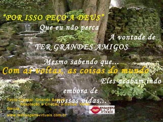 “ POR ISSO PEÇO A DEUS”   Que eu não perca  A vontade de  TER GRANDES AMIGOS Mesmo sabendo que... P Com as voltas, as coisas do mundo   Eles acabam indo embora de  nossas vidas... Texto original: Orlando Barsoti  Adaptação e Criação Artística: Valter Garcia.  www.mensagensvirtuais.com.br 