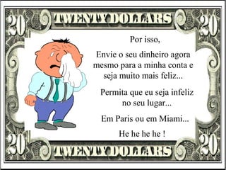 Por isso, Envie o seu dinheiro agora mesmo para a minha conta e seja muito mais feliz... Permita que eu seja infeliz no seu lugar... He he he he ! Em Paris ou em Miami... 