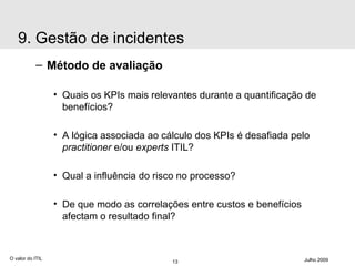 Método de avaliação Quais os KPIs mais relevantes durante a quantificação de benefícios? A lógica associada ao cálculo dos KPIs é desafiada pelo  practitioner  e/ou  experts  ITIL? Qual a influência do risco no processo? De que modo as correlações entre custos e benefícios afectam o resultado final? O valor do ITIL Julho 2009 9. Gestão de incidentes 