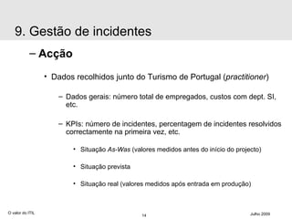 Acção Dados recolhidos junto do Turismo de Portugal ( practitioner ) Dados gerais: número total de empregados, custos com dept. SI, etc. KPIs: número de incidentes, percentagem de incidentes resolvidos correctamente na primeira vez, etc. Situação  As-Was  (valores medidos antes do início do projecto) Situação prevista Situação real (valores medidos após entrada em produção) O valor do ITIL Julho 2009 9. Gestão de incidentes 
