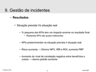 Resultados Situação prevista Vs situação real % pequena dos KPIs tem um impacto enorme no resultado final Restantes KPIs são quase irrelevantes KPIs predominantes na situação prevista  ≠ situação real Risco aumenta  ->  Diminui NPV, IRR e ROI; aumenta PBP Aumento do nível de correlação negativa entre benefícios e custos  -> desvio padrão aumenta O valor do ITIL Julho 2009 9. Gestão de incidentes 
