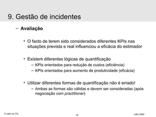 Avaliação O facto de terem sido considerados diferentes KPIs nas  situações prevista e real influenciou a eficácia do estimador Existem diferentes lógicas de quantificação KPIs orientados para redução de custos (eficiência) KPIs orientados para aumento de produtividade (eficácia) Utilizar diferentes formas de quantificação não é errado!  Ambas as formas são válidas e devem ser consideradas (após negociação com  practitioner ) O valor do ITIL Julho 2009 9. Gestão de incidentes 