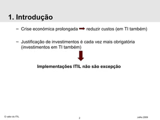 1. Introdução Crise económica prolongada  reduzir custos (em TI também) Justificação de investimentos é cada vez mais obrigatória (investimentos em TI também) Implementações ITIL não são excepção O valor do ITIL Julho 2009 
