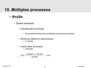 10. Múltiplos processos Acção Quatro processos Interdependência elevada Nível bastante elevado de correlação positiva entre processos Benefícios relativos a cada processo €  100.000 Custos totais do projecto €  500.000 O valor do ITIL Julho 2009 