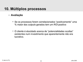 10. Múltiplos processos Avaliação Se os processos forem correlacionados “positivamente” uma % maior dos  outputs  gerados tem um  ROI  positivo O cliente é elucidado acerca de “potencialidades ocultas” existentes num investimento que aparentemente não era lucrativo. O valor do ITIL Julho 2009 