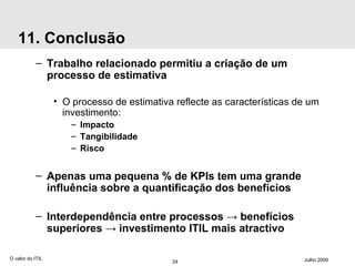 11. Conclusão Trabalho relacionado permitiu a criação de um processo de estimativa O processo de estimativa reflecte as características de um investimento: Impacto Tangibilidade Risco Apenas uma pequena % de KPIs tem uma grande influência sobre a quantificação dos benefícios Interdependência entre processos -> benefícios superiores -> investimento ITIL mais atractivo O valor do ITIL Julho 2009 