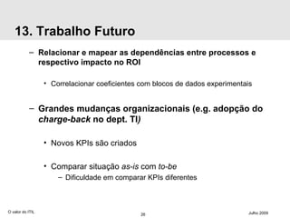 13. Trabalho Futuro Relacionar e mapear as dependências entre processos e respectivo impacto no ROI Correlacionar coeficientes com blocos de dados experimentais Grandes mudanças organizacionais (e.g. adopção do  charge-back  no dept. TI ) Novos KPIs são criados Comparar situação  as-is  com  to-be Dificuldade em comparar KPIs diferentes O valor do ITIL Julho 2009 