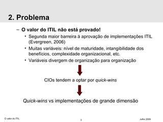 2. Problema O valor do ITIL não está provado! Segunda maior barreira à aprovação de implementações ITIL (Evergreen, 2006) Muitas variáveis: nível de maturidade, intangibilidade dos benefícios, complexidade organizacional, etc. Variáveis divergem de organização para organização CIOs tendem a optar por  quick-wins Quick-wins  vs implementações de grande dimensão O valor do ITIL Julho 2009 