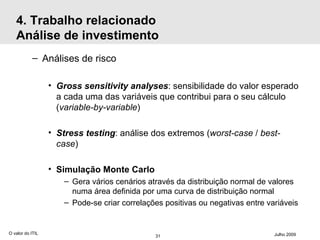 4. Trabalho relacionado Análise de investimento Análises de risco Gross sensitivity analyses : sensibilidade do valor esperado a cada uma das variáveis que contribui para o seu cálculo ( variable-by-variable ) Stress testing : análise dos extremos ( worst-case  /  best-case ) Simulação Monte Carlo Gera vários cenários através da distribuição normal de valores numa área definida por uma curva de distribuição normal Pode-se criar correlações positivas ou negativas entre variáveis  O valor do ITIL Julho 2009 