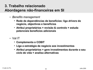 3. Trabalho relacionado Abordagens não-financeiras em SI Benefits management Rede de dependências de benefícios: liga  drivers  do negócio, objectivos e benefícios Atribui proprietários + revisão & controlo + estuda potenciais benefícios adicionais Val IT Complementa o COBIT Liga a estratégia de negócio aos investimentos Atribui proprietários + gere investimentos durante o seu ciclo de vida + analisa alternativas O valor do ITIL Julho 2009 